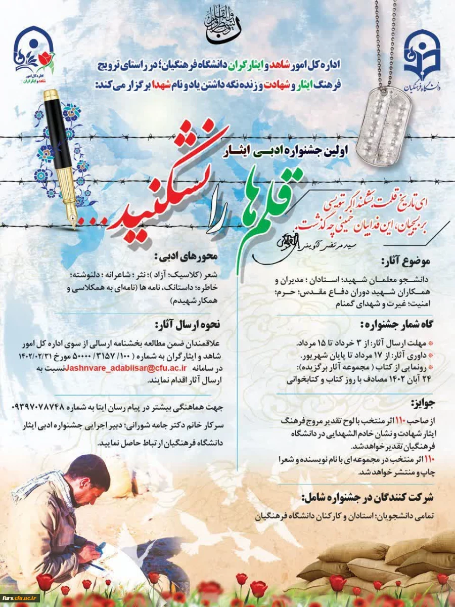 اداره کل امور شاهد و ایثارگران دانشگاه فرهنگیان؛ در راستای ترویج فرهنگ ایثار و شهادت و زنده نگه داشتن یاد و نام شهدا؛
اولین جشنواره ادبی ایثار؛ با نام
«قلم ها را نشکنید» را برگزار می نماید: 2